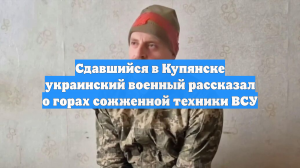 Сдавшийся в Купянске украинский военный рассказал о горах сожженной техники ВСУ