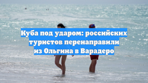 Куба под ударом: российских туристов перенаправили из Ольгина в Варадеро