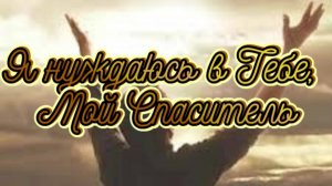 Я нуждaюcь в Teбe, Мoй Спacитeль