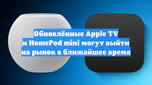 Обновлённые Apple TV и HomePod mini могут выйти на рынок в ближайшее время