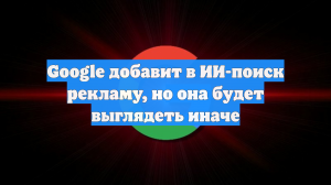 Google добавит в ИИ-поиск рекламу, но она будет выглядеть иначе