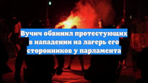 Вучич обвинил протестующих в нападении на лагерь его сторонников у парламента