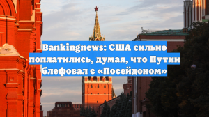 Bankingnews: США сильно поплатились, думая, что Путин блефовал с «Посейдоном»
