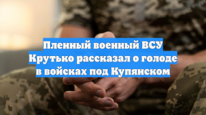 Пленный военный ВСУ Крутько рассказал о голоде в войсках под Купянском