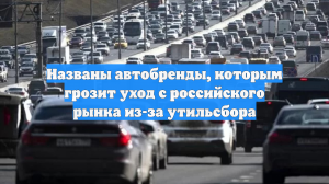 Названы автобренды, которым грозит уход с российского рынка из-за утильсбора