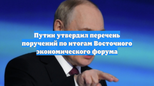 Путин утвердил перечень поручений по итогам Восточного экономического форума