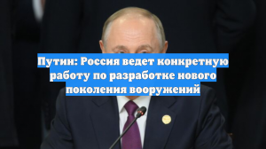 Путин: Россия ведет конкретную работу по разработке нового поколения вооружений