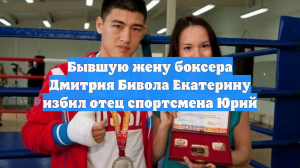 Бывшую жену боксера Дмитрия Бивола Екатерину избил отец спортсмена Юрий