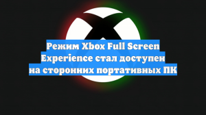 Режим Xbox Full Screen Experience стал доступен на сторонних портативных ПК