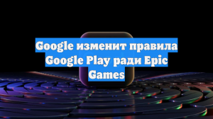 Google изменит правила Google Play ради Epic Games