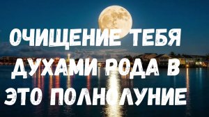 ОЧИЩЕНИЕ ТЕБЯ ДУХАМИ РОДА В ЭТО ПОЛНОЛУНИЕ