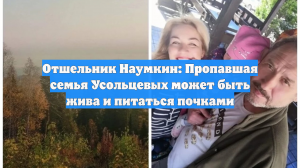 Отшельник Наумкин: Пропавшая семья Усольцевых может быть жива и питаться почками