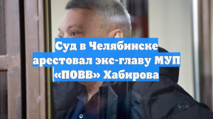 Суд в Челябинске арестовал экс-главу МУП «ПОВВ» Хабирова