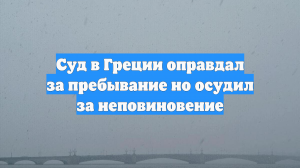 Суд в Греции оправдал за пребывание но осудил за неповиновение