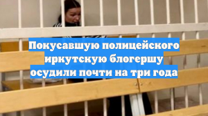 Покусавшую полицейского иркутскую блогершу осудили почти на три года