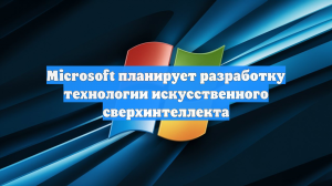 Microsoft планирует разработку технологии искусственного сверхинтеллекта