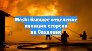 Mash: бывшее отделение полиции сгорело на Сахалине