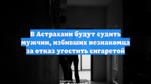 В Астрахани будут судить мужчин, избивших незнакомца за отказ угостить сигаретой