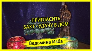 ПРИГЛАСИТЬ БАХТ - УДАЧУ В ДОМ. ДЛЯ ВСЕХ. ВЕДЬМИНА ИЗБА