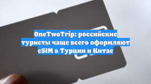 OneTwoTrip: российские туристы чаще всего оформляют eSIM в Турции и Китае