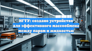 НГТУ: создано устройство для эффективного массообмена между паром и жидкостью