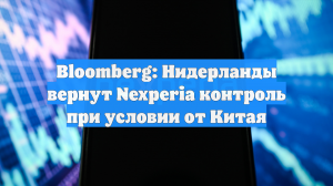 Bloomberg: Нидерланды вернут Nexperia контроль при условии от Китая
