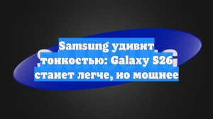 Samsung удивит тонкостью: Galaxy S26 станет легче, но мощнее
