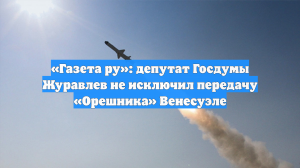 «Газета ру»: депутат Госдумы Журавлев не исключил передачу «Орешника» Венесуэле