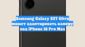 Samsung Galaxy S27 Ultra может адаптировать камеру под iPhone 18 Pro Max