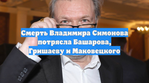 Смерть Владимира Симонова потрясла Башарова, Гришаеву и Маковецкого