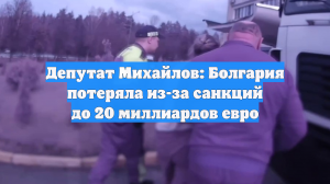 Депутат Михайлов: Болгария потеряла из-за санкций до 20 миллиардов евро