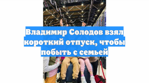 Владимир Солодов взял короткий отпуск, чтобы побыть с семьей
