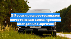 В России распространилась дагестанская схема продажи Changan из Киргизии