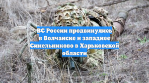 ВС России продвинулись в Волчанске и западнее Синельниково в Харьковской области