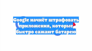 Google начнёт штрафовать приложения, которые быстро сажают батарею