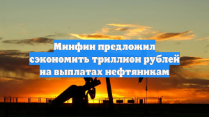 Минфин предложил сэкономить триллион рублей на выплатах нефтяникам