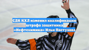 СДК КХЛ изменил квалификацию штрафа защитника «Нефтехимика» Ильи Пастухова