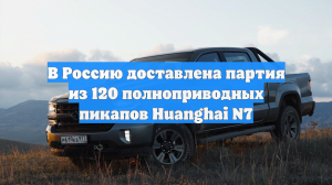 В Россию доставлена партия из 120 полноприводных пикапов Huanghai N7