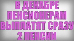 В Декабре Пенсионерам выплатят сразу 2 Пенсии