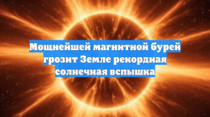 Мощнейшей магнитной бурей грозит Земле рекордная солнечная вспышка