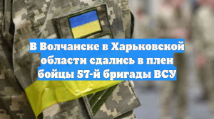 В Волчанске в Харьковской области сдались в плен бойцы 57-й бригады ВСУ
