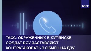 ТАСС: окруженных в Купянске солдат ВСУ заставляют контратаковать в обмен на еду