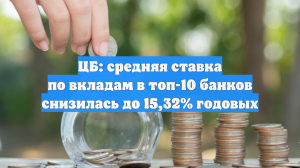 ЦБ: средняя ставка по вкладам в топ-10 банков снизилась до 15,32% годовых