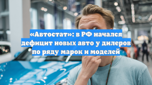 «Автостат»: в РФ начался дефицит новых авто у дилеров по ряду марок и моделей