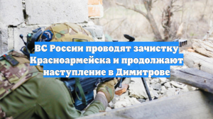 ВС России проводят зачистку Красноармейска и продолжают наступление в Димитрове
