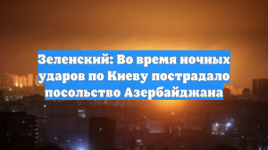 Зеленский: Во время ночных ударов по Киеву пострадало посольство Азербайджана