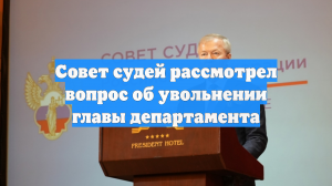 Совет судей рассмотрел вопрос об увольнении главы департамента