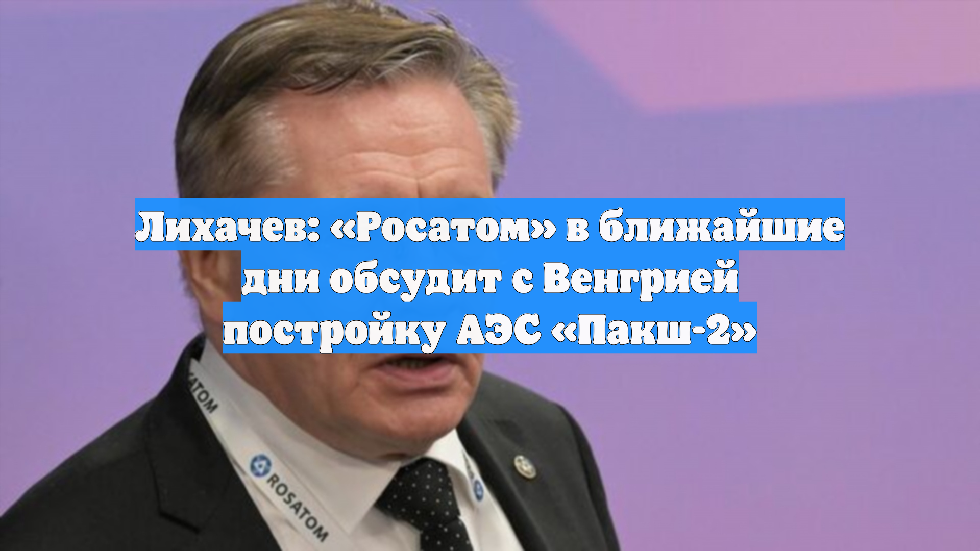 Лихачев: «Росатом» в ближайшие дни обсудит с Венгрией постройку АЭС «Пакш-2»