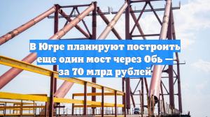 В Югре планируют построить еще один мост через Обь — за 70 млрд рублей