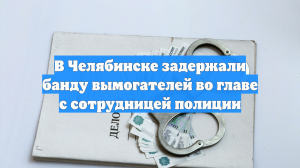В Челябинске задержали банду вымогателей во главе с сотрудницей полиции